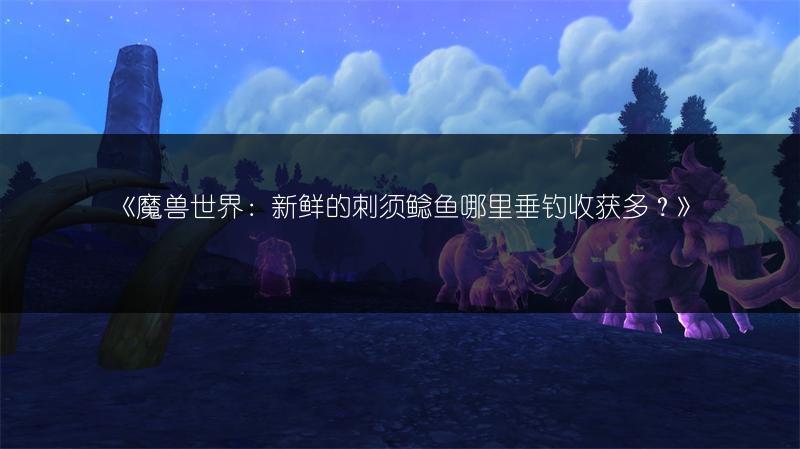 《魔兽世界：新鲜的刺须鲶鱼哪里垂钓收获多？》