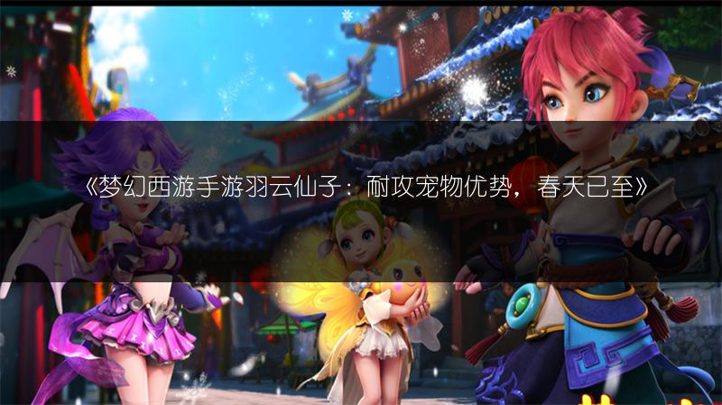 《梦幻西游手游羽云仙子：耐攻宠物优势，春天已至》