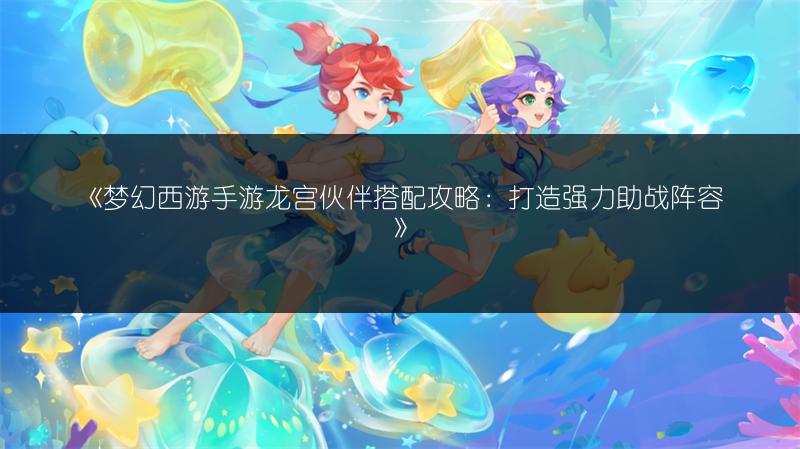 《梦幻西游手游龙宫伙伴搭配攻略：打造强力助战阵容》