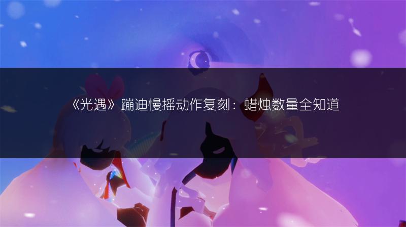 《光遇》蹦迪慢摇动作复刻：蜡烛数量全知道