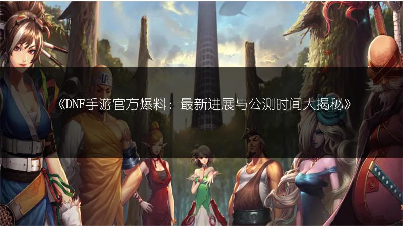 《DNF手游官方爆料：最新进展与公测时间大揭秘》