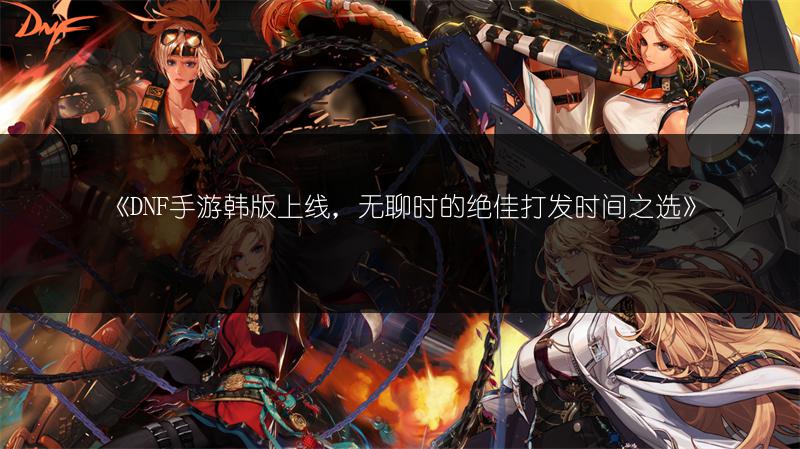 《DNF手游韩版上线，无聊时的绝佳打发时间之选》