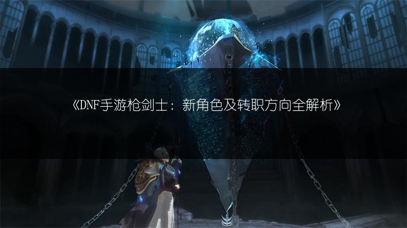 《DNF手游枪剑士：新角色及转职方向全解析》