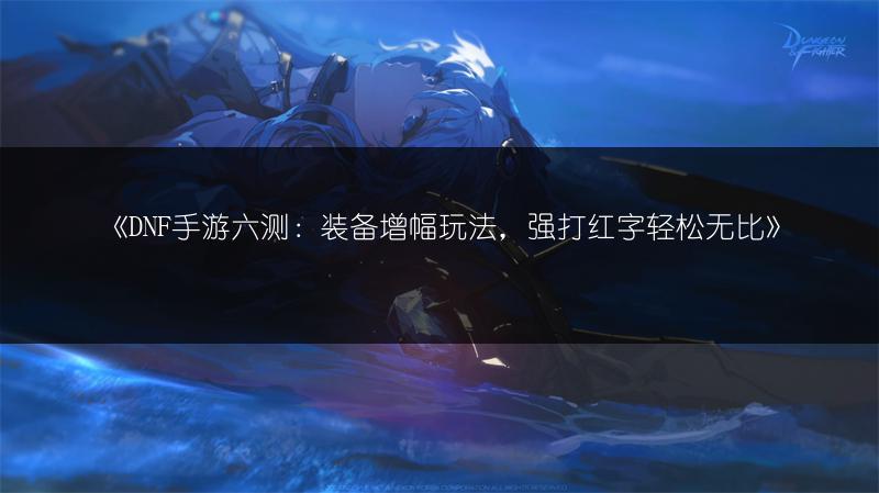 《DNF手游六测：装备增幅玩法，强打红字轻松无比》