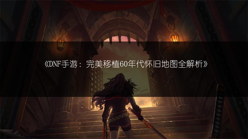 《DNF手游：完美移植60年代怀旧地图全解析》