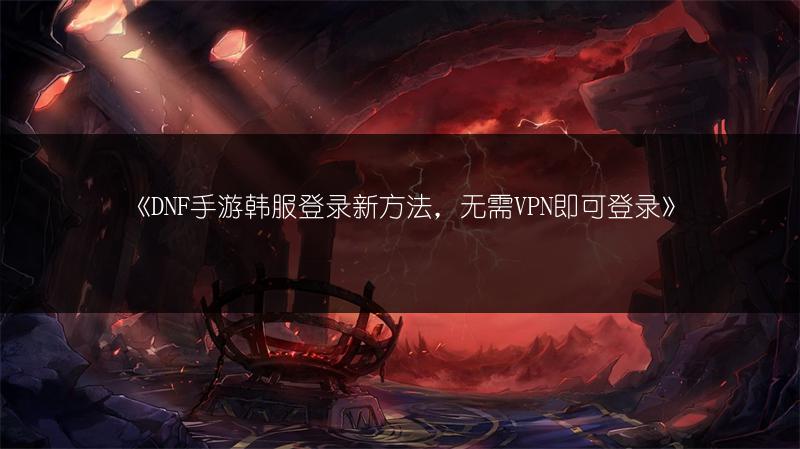 《DNF手游韩服登录新方法，无需VPN即可登录》