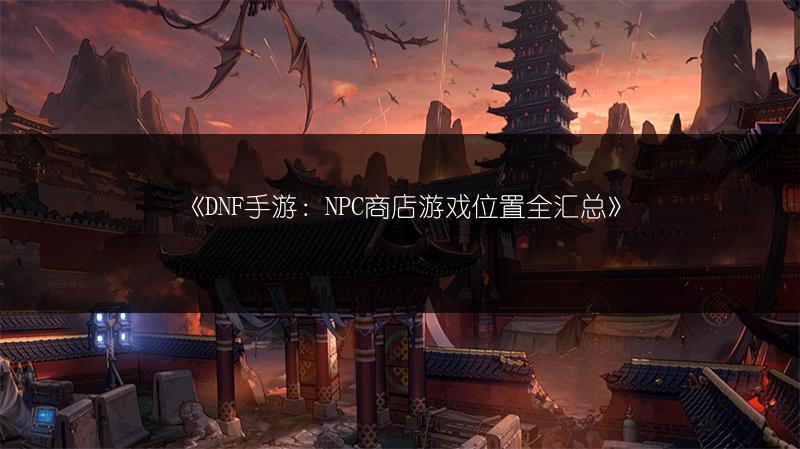 《DNF手游：NPC商店游戏位置全汇总》
