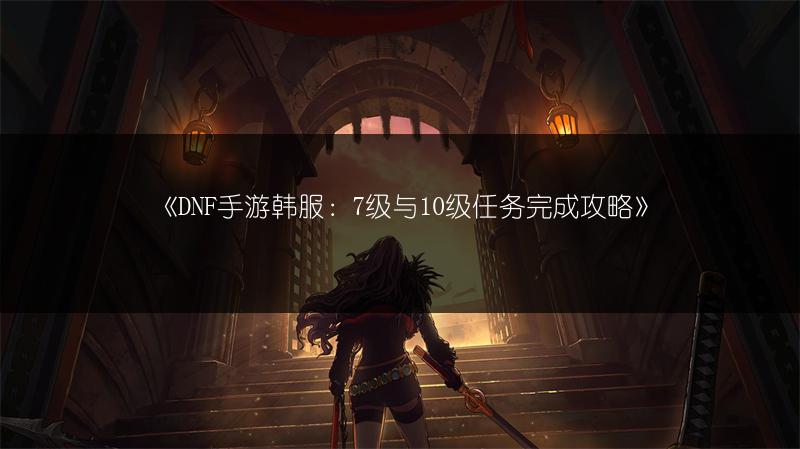 《DNF手游韩服：7级与10级任务完成攻略》