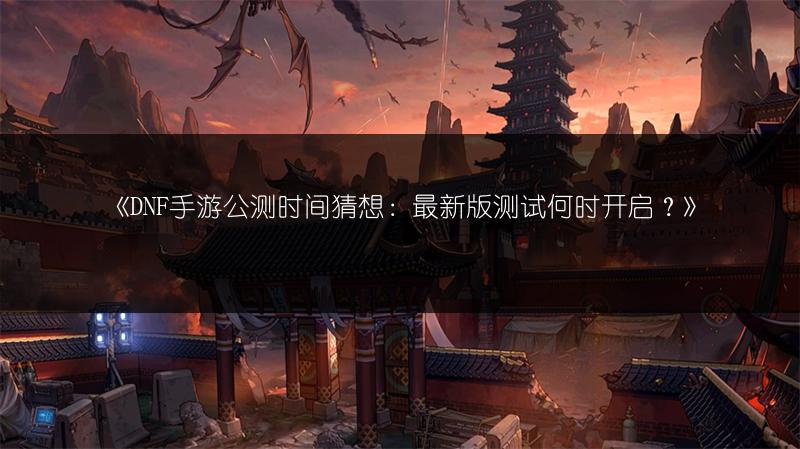 《DNF手游公测时间猜想：最新版测试何时开启？》