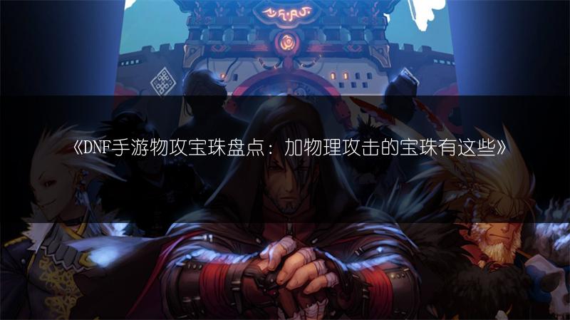 《DNF手游物攻宝珠盘点：加物理攻击的宝珠有这些》