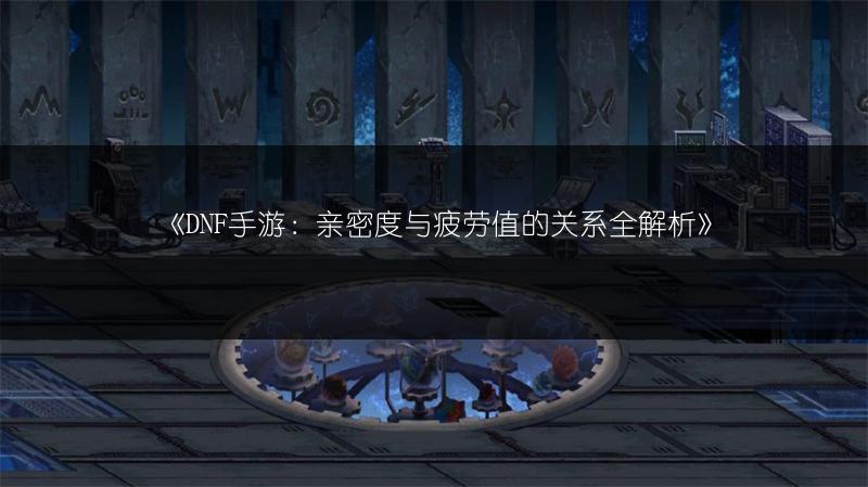 《DNF手游：亲密度与疲劳值的关系全解析》