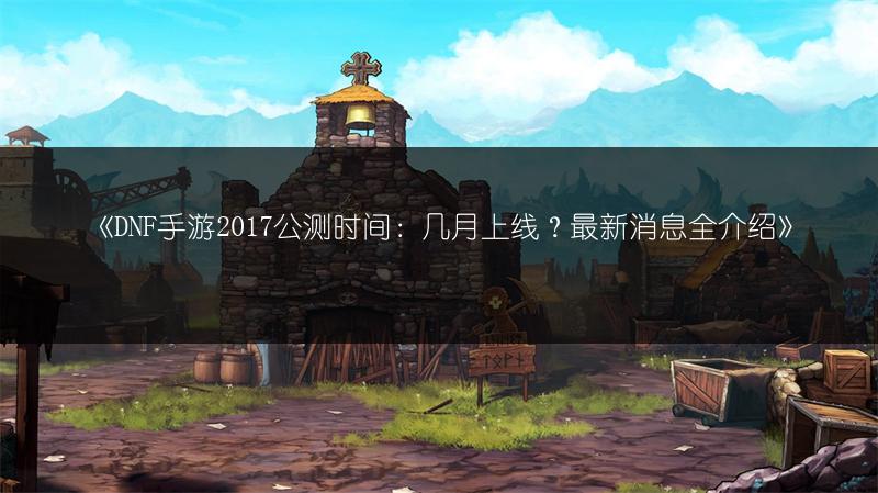 《DNF手游2017公测时间：几月上线？最新消息全介绍》