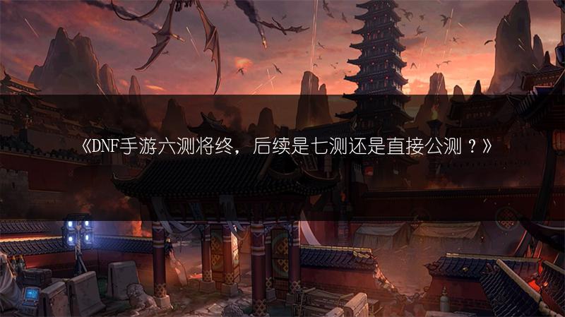 《DNF手游六测将终，后续是七测还是直接公测？》