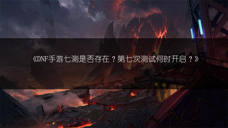 《DNF手游七测是否存在？第七次测试何时开启？》