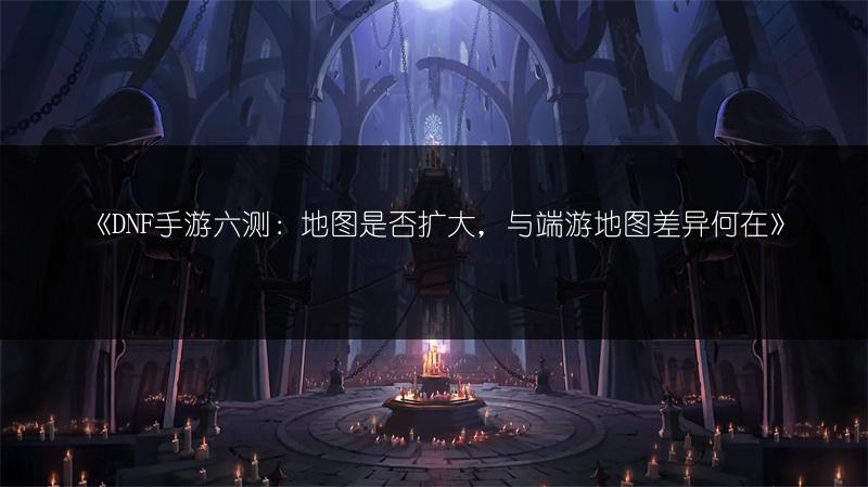《DNF手游六测：地图是否扩大，与端游地图差异何在》