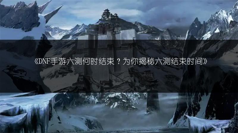 《DNF手游六测何时结束？为你揭秘六测结束时间》