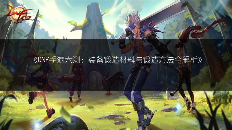 《DNF手游六测：装备锻造材料与锻造方法全解析》