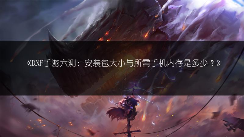 《DNF手游六测：安装包大小与所需手机内存是多少？》