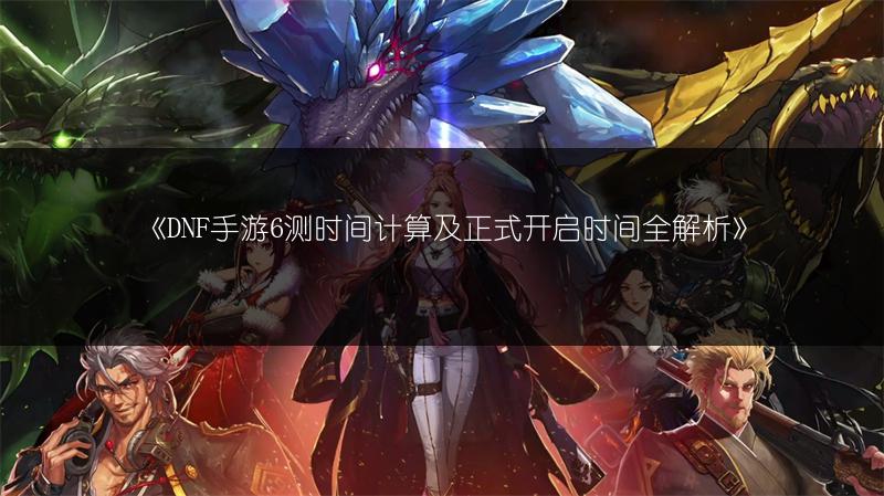 《DNF手游6测时间计算及正式开启时间全解析》