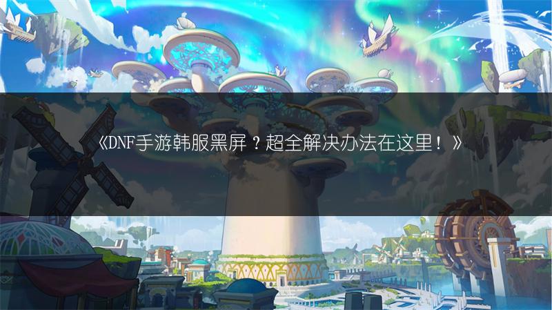 《DNF手游韩服黑屏？超全解决办法在这里！》