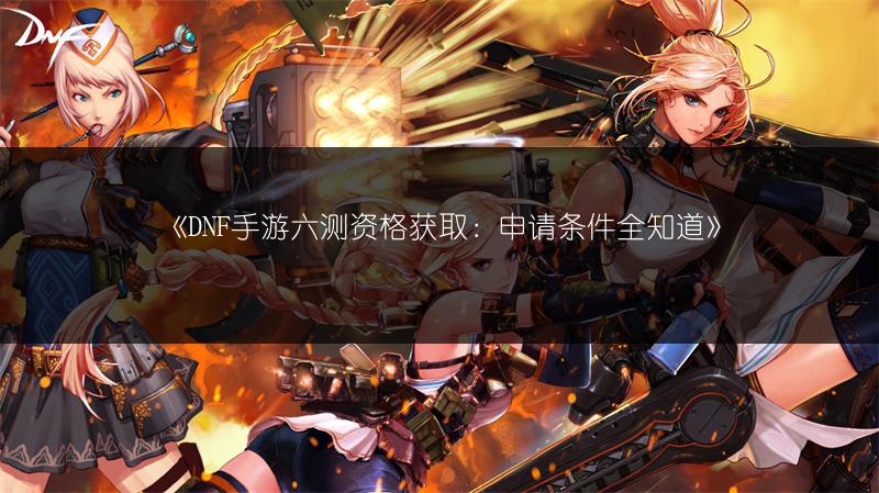《DNF手游六测资格获取：申请条件全知道》