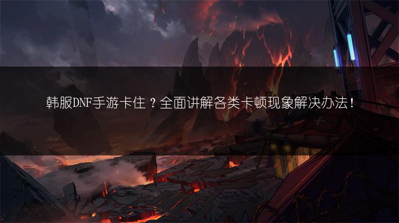 韩服DNF手游卡住？全面讲解各类卡顿现象解决办法！