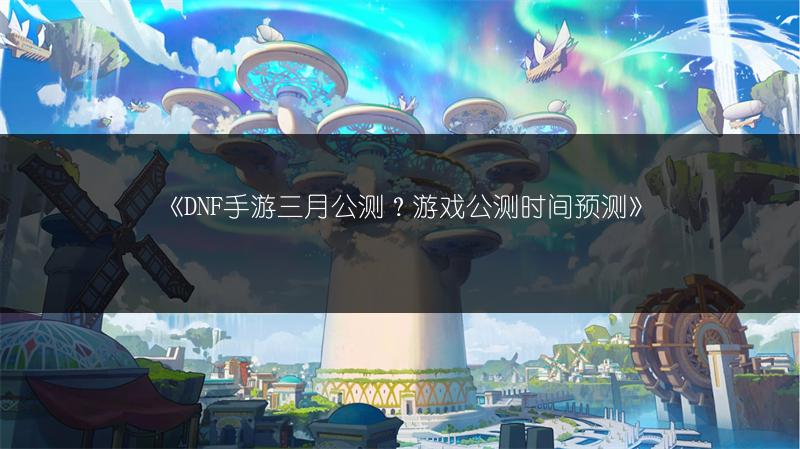 《DNF手游三月公测？游戏公测时间预测》