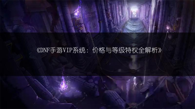 《DNF手游VIP系统：价格与等级特权全解析》