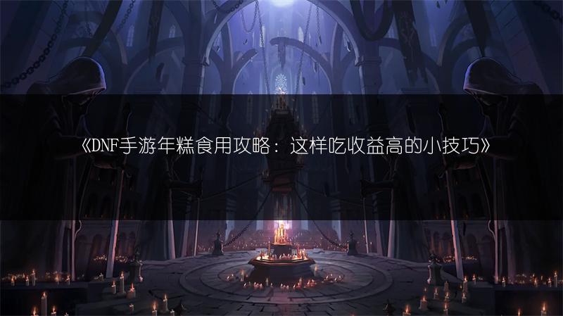 《DNF手游年糕食用攻略：这样吃收益高的小技巧》