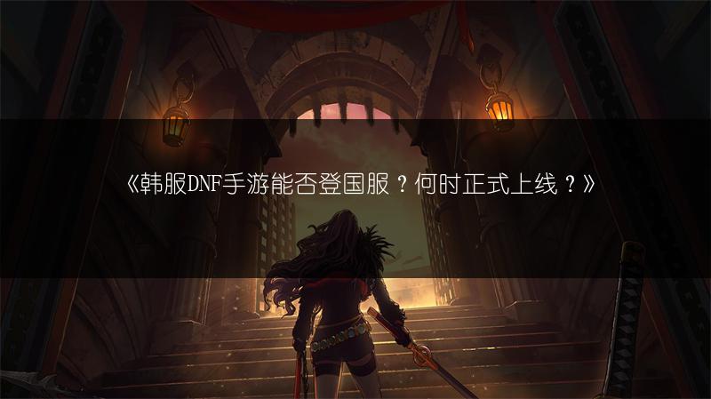 《韩服DNF手游能否登国服？何时正式上线？》