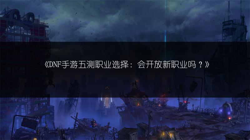《DNF手游五测职业选择：会开放新职业吗？》