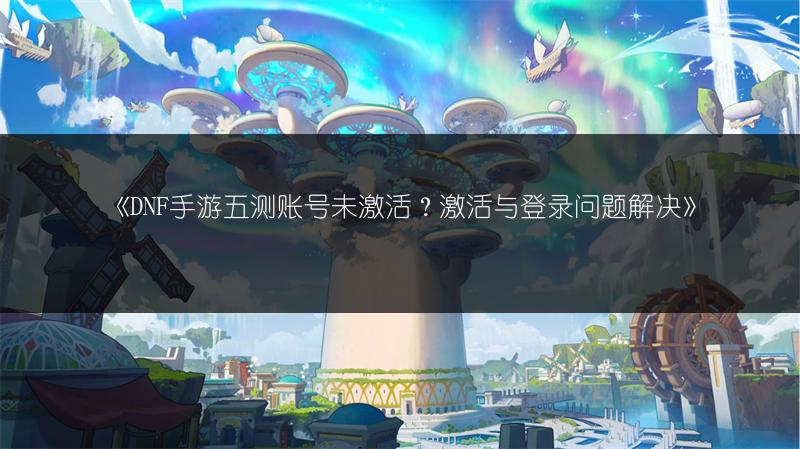 《DNF手游五测账号未激活？激活与登录问题解决》