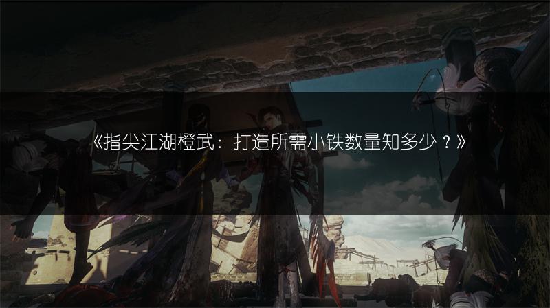 《指尖江湖橙武：打造所需小铁数量知多少？》