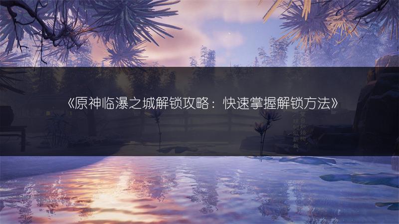 《原神临瀑之城解锁攻略：快速掌握解锁方法》