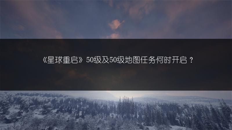 《星球重启》50级及50级地图任务何时开启？