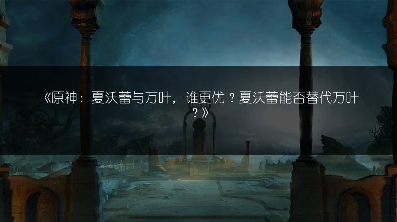 《原神：夏沃蕾与万叶，谁更优？夏沃蕾能否替代万叶？》