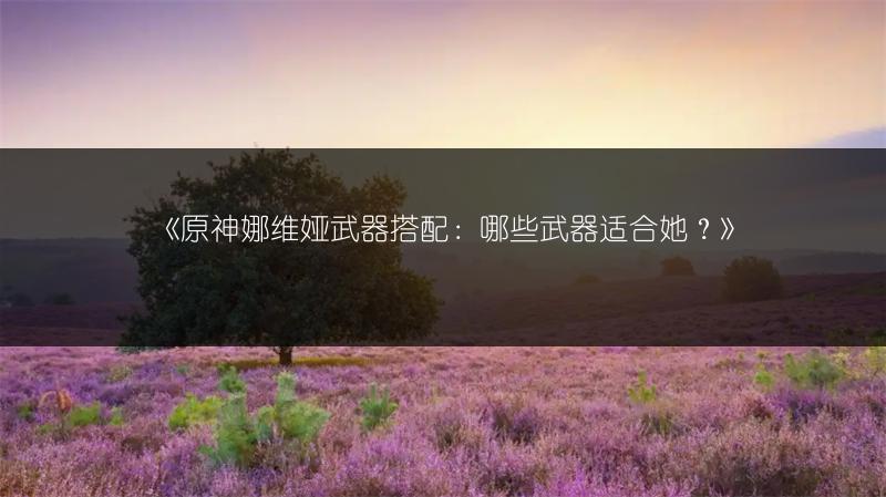 《原神娜维娅武器搭配：哪些武器适合她？》