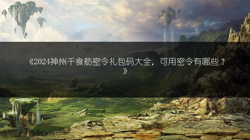 《2024神州千食舫密令礼包码大全，可用密令有哪些？》
