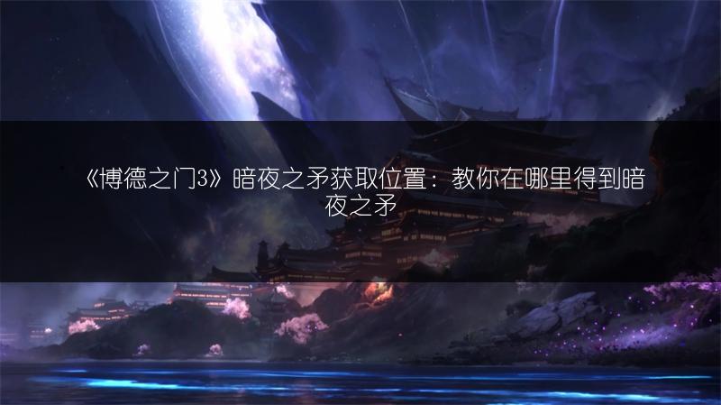 《博德之门3》暗夜之矛获取位置：教你在哪里得到暗夜之矛