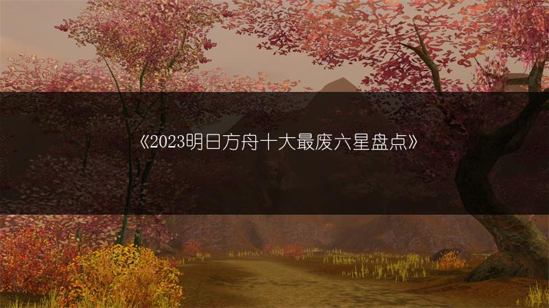 《2023明日方舟十大最废六星盘点》