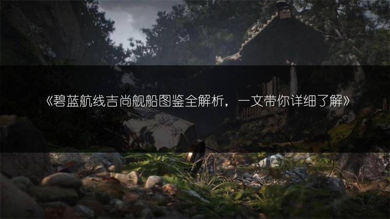 《碧蓝航线吉尚舰船图鉴全解析，一文带你详细了解》