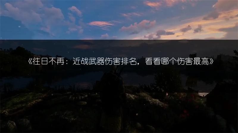 《往日不再：近战武器伤害排名，看看哪个伤害最高》