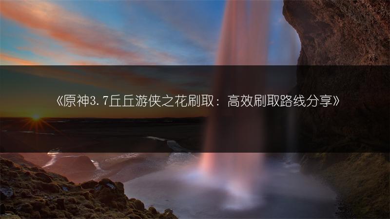 《原神3.7丘丘游侠之花刷取：高效刷取路线分享》