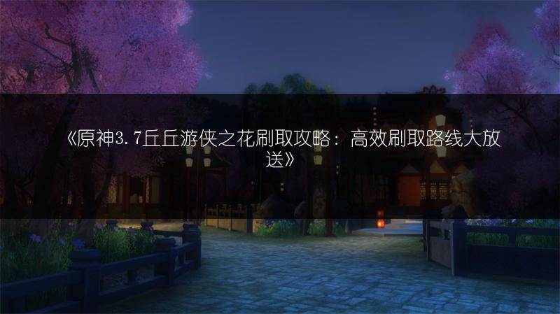 《原神3.7丘丘游侠之花刷取攻略：高效刷取路线大放送》