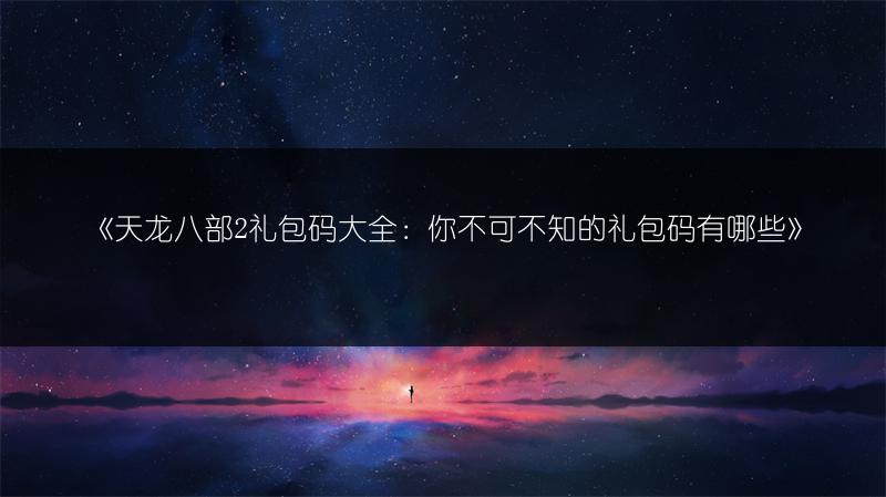 《天龙八部2礼包码大全：你不可不知的礼包码有哪些》