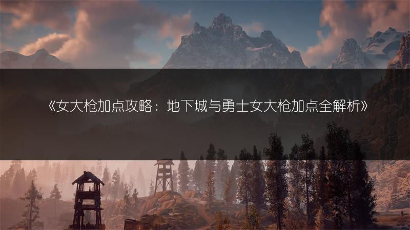 《女大枪加点攻略：地下城与勇士女大枪加点全解析》