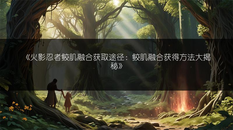 《火影忍者鲛肌融合获取途径：鲛肌融合获得方法大揭秘》