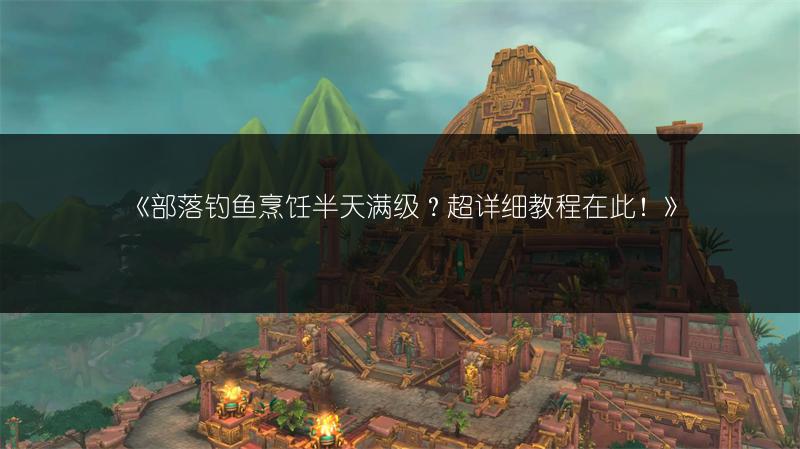 《部落钓鱼烹饪半天满级？超详细教程在此！》