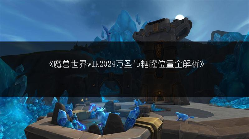 《魔兽世界wlk2024万圣节糖罐位置全解析》