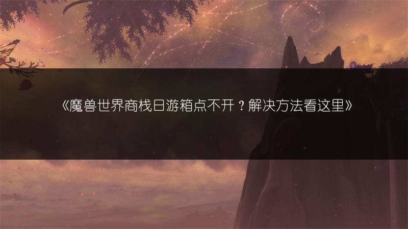 《魔兽世界商栈日游箱点不开？解决方法看这里》